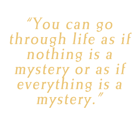 You can go through life as if nothing is a mystery or as if everything is a mystery.